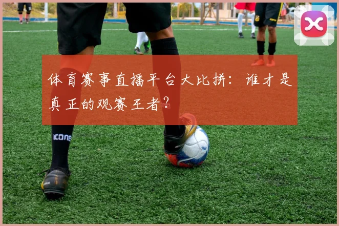 体育赛事直播平台大比拼：谁才是真正的观赛王者？