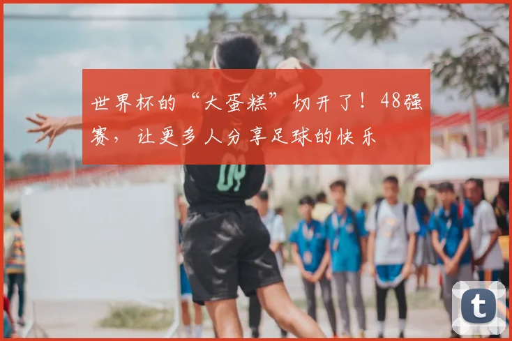 世界杯的“大蛋糕”切开了！48强赛，让更多人分享足球的快乐