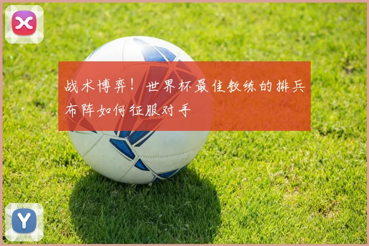 战术博弈！世界杯最佳教练的排兵布阵如何征服对手